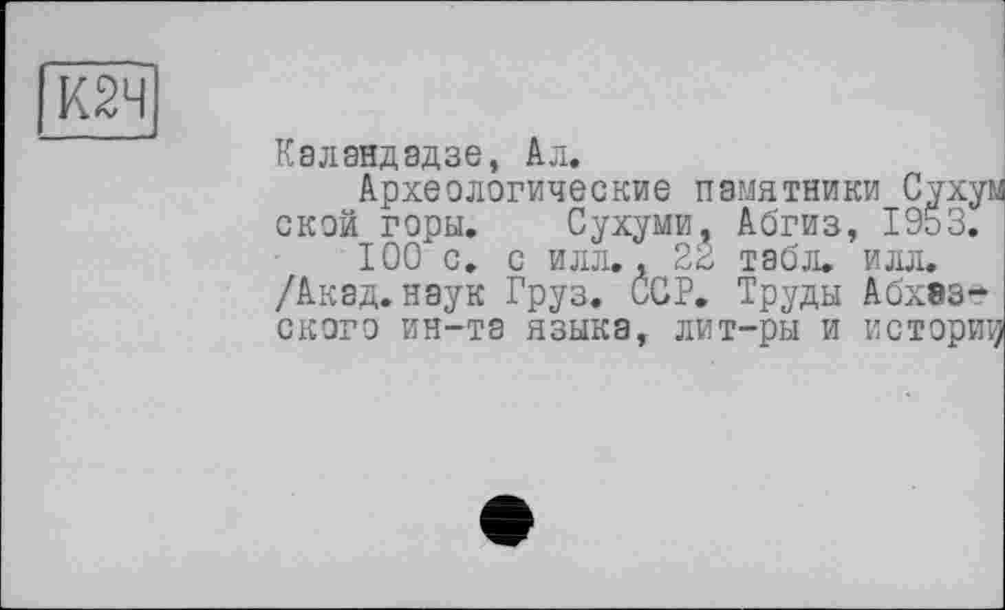 ﻿К2Ч
Каландадзе, Ал.
Археологические памятники Cyxyi ской горы. Сухуми, Абгиз, 1953.
100 с. с илл., 22 табл. илл.
/Акад, наук Груз. ССР. Труды Абхазского ин-та языка, лит-ры и историї